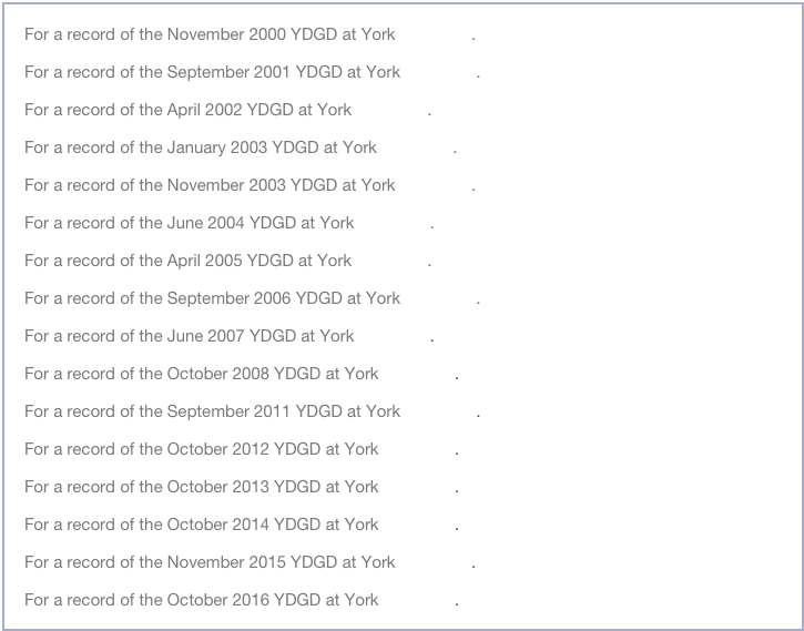 For a record of the November 2000 YDGD at York click here.
For a record of the September 2001 YDGD at York click here.
For a record of the April 2002 YDGD at York click here.
For a record of the January 2003 YDGD at York click here.
For a record of the November 2003 YDGD at York click here.
For a record of the June 2004 YDGD at York click here.
For a record of the April 2005 YDGD at York click here.
For a record of the September 2006 YDGD at York click here.
For a record of the June 2007 YDGD at York click here.
For a record of the October 2008 YDGD at York click here.
For a record of the September 2011 YDGD at York click here.
For a record of the October 2012 YDGD at York click here.
For a record of the October 2013 YDGD at York click here.
For a record of the October 2014 YDGD at York click here.
For a record of the November 2015 YDGD at York click here.
For a record of the October 2016 YDGD at York click here.