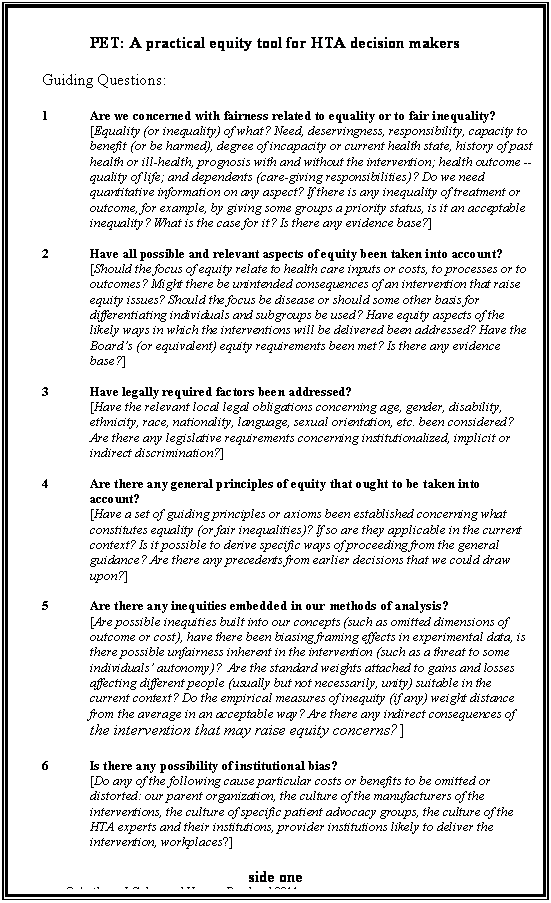 Text Box: PET: A practical equity tool for HTA decision makers

Guiding Questions:

1	Are we concerned with fairness related to equality or to fair inequality?
[Equality (or inequality) of what? Need, deservingness, responsibility, capacity to benefit (or be harmed), degree of incapacity or current health state, history of past health or ill-health, prognosis with and without the intervention; health outcome -- quality of life; and dependents (care-giving responsibilities)? Do we need quantitative information on any aspect? If there is any inequality of treatment or outcome, for example, by giving some groups a priority status, is it an acceptable inequality? What is the case for it? Is there any evidence base?]

2	Have all possible and relevant aspects of equity been taken into account?
[Should the focus of equity relate to health care inputs or costs, to processes or to outcomes? Might there be unintended consequences of an intervention that raise equity issues? Should the focus be disease or should some other basis for differentiating individuals and subgroups be used? Have equity aspects of the likely ways in which the interventions will be delivered been addressed? Have the Boards (or equivalent) equity requirements been met? Is there any evidence base?]

3	Have legally required factors been addressed?
[Have the relevant local legal obligations concerning age, gender, disability, ethnicity, race, nationality, language, sexual orientation, etc. been considered? Are there any legislative requirements concerning institutionalized, implicit or indirect discrimination?]

4	Are there any general principles of equity that ought to be taken into account?
[Have a set of guiding principles or axioms been established concerning what constitutes equality (or fair inequalities)? If so are they applicable in the current context? Is it possible to derive specific ways of proceeding from the general guidance? Are there any precedents from earlier decisions that we could draw upon?]

5	Are there any inequities embedded in our methods of analysis?
[Are possible inequities built into our concepts (such as omitted dimensions of outcome or cost), have there been biasing framing effects in experimental data, is there possible unfairness inherent in the intervention (such as a threat to some individuals autonomy)?  Are the standard weights attached to gains and losses affecting different people (usually but not necessarily, unity) suitable in the current context? Do the empirical measures of inequity (if any) weight distance from the average in an acceptable way? Are there any indirect consequences of the intervention that may raise equity concerns?]

6	Is there any possibility of institutional bias?
[Do any of the following cause particular costs or benefits to be omitted or distorted: our parent organization, the culture of the manufacturers of the interventions, the culture of specific patient advocacy groups, the culture of the HTA experts and their institutions, provider institutions likely to deliver the intervention, workplaces?]
                                                                                                                                           side one
	 Anthony J Culyer and Yvonne Bombard 2011
