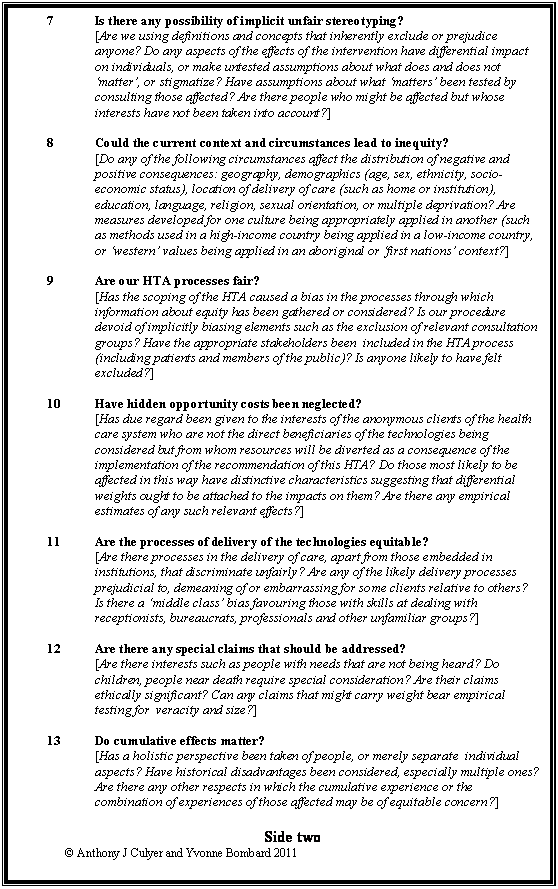 Text Box: 7	Is there any possibility of implicit unfair stereotyping?
	[Are we using definitions and concepts that inherently exclude or prejudice anyone? Do any aspects of the effects of the intervention have differential impact on individuals, or make untested assumptions about what does and does not matter, or stigmatize? Have assumptions about what matters been tested by consulting those affected? Are there people who might be affected but whose interests have not been taken into account?]

8	Could the current context and circumstances lead to inequity?
	[Do any of the following circumstances affect the distribution of negative and positive consequences: geography, demographics (age, sex, ethnicity, socio-economic status), location of delivery of care (such as home or institution), education, language, religion, sexual orientation, or multiple deprivation? Are measures developed for one culture being appropriately applied in another (such as methods used in a high-income country being applied in a low-income country, or western values being applied in an aboriginal or first nations context?]

9	Are our HTA processes fair?
	[Has the scoping of the HTA caused a bias in the processes through which information about equity has been gathered or considered? Is our procedure devoid of implicitly biasing elements such as the exclusion of relevant consultation groups? Have the appropriate stakeholders been  included in the HTA process (including patients and members of the public)? Is anyone likely to have felt excluded?]

10	Have hidden opportunity costs been neglected?
	[Has due regard been given to the interests of the anonymous clients of the health care system who are not the direct beneficiaries of the technologies being considered but from whom resources will be diverted as a consequence of the implementation of the recommendation of this HTA? Do those most likely to be affected in this way have distinctive characteristics suggesting that differential weights ought to be attached to the impacts on them? Are there any empirical estimates of any such relevant effects?]

11	Are the processes of delivery of the technologies equitable?
	[Are there processes in the delivery of care, apart from those embedded in institutions, that discriminate unfairly? Are any of the likely delivery processes prejudicial to, demeaning of or embarrassing for some clients relative to others? Is there a middle class bias favouring those with skills at dealing with receptionists, bureaucrats, professionals and other unfamiliar groups?]

12	Are there any special claims that should be addressed?
	[Are there interests such as people with needs that are not being heard? Do children, people near death require special consideration? Are their claims ethically significant? Can any claims that might carry weight bear empirical testing for  veracity and size?]

13	Do cumulative effects matter?
	[Has a holistic perspective been taken of people, or merely separate  individual aspects? Have historical disadvantages been considered, especially multiple ones? Are there any other respects in which the cumulative experience or the combination of experiences of those affected may be of equitable concern?]

Side two
	 Anthony J Culyer and Yvonne Bombard 2011

