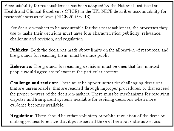 Text Box: Accountability for reasonableness has been adopted by the National Institute for Health and Clinical Excellence (NICE) in the UK. NICE describes accountability for reasonableness as follows (NICE 2007 p. 13):

For decision-makers to be accountable for their reasonableness, the processes they use to make their decisions must have four characteristics: publicity, relevance, challenge and revision, and regulation.

Publicity: Both the decisions made about limits on the allocation of resources, and the grounds for reaching them, must be made public.

Relevance: The grounds for reaching decisions must be ones that fair-minded people would agree are relevant in the particular context.

Challenge and revision: There must be opportunities for challenging decisions that are unreasonable, that are reached through improper procedures, or that exceed the proper powers of the decision-makers. There must be mechanisms for resolving disputes and transparent systems available for revising decisions when more evidence becomes available.

Regulation: There should be either voluntary or public regulation of the decision-making process to ensure that it possesses all three of the above characteristics.
