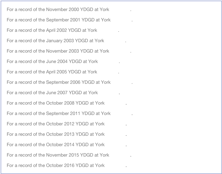 For a record of the November 2000 YDGD at York click here.

For a record of the September 2001 YDGD at York click here.

For a record of the April 2002 YDGD at York click here.

For a record of the January 2003 YDGD at York click here.

For a record of the November 2003 YDGD at York click here.

For a record of the June 2004 YDGD at York click here.

For a record of the April 2005 YDGD at York click here.

For a record of the September 2006 YDGD at York click here.

For a record of the June 2007 YDGD at York click here.

For a record of the October 2008 YDGD at York click here.

For a record of the September 2011 YDGD at York click here.

For a record of the October 2012 YDGD at York click here.

For a record of the October 2013 YDGD at York click here.

For a record of the October 2014 YDGD at York click here.

For a record of the November 2015 YDGD at York click here.

For a record of the October 2016 YDGD at York click here.