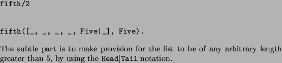 \begin{solution}\texttt{fifth/2}
 
\begin{verbatim}
fifth([_, _, _, _, Five\ver...
...eater than 5, by using the 
\texttt{Head{\textbar}Tail}
notation.
\end{solution}